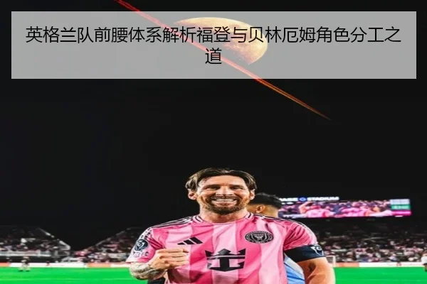 英格兰队前腰体系解析福登与贝林厄姆角色分工之道
