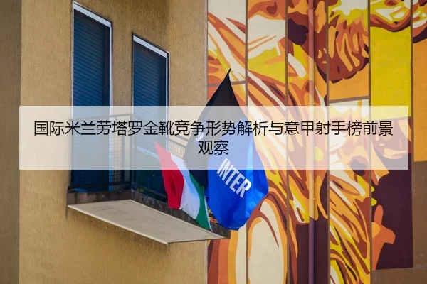 国际米兰劳塔罗金靴竞争形势解析与意甲射手榜前景观察