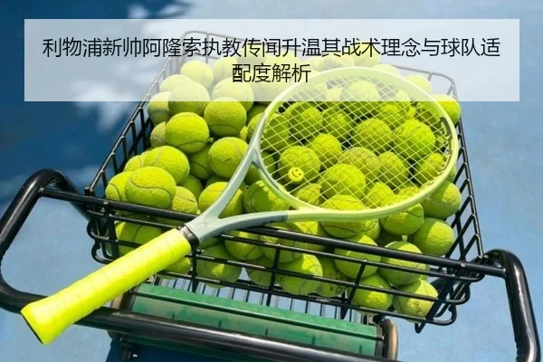 利物浦新帅阿隆索执教传闻升温其战术理念与球队适配度解析