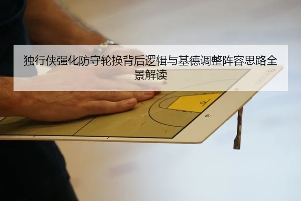 独行侠强化防守轮换背后逻辑与基德调整阵容思路全景解读
