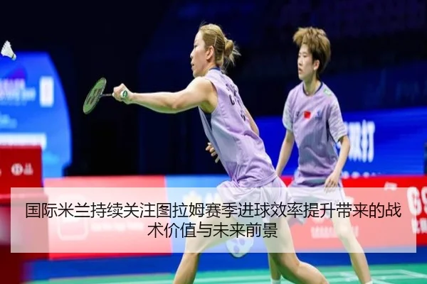 国际米兰持续关注图拉姆赛季进球效率提升带来的战术价值与未来前景