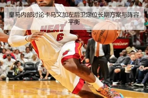 皇马内部讨论卡马文加左后卫定位长期方案与阵容平衡