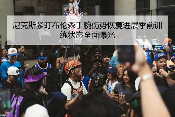 尼克斯紧盯布伦森手腕伤势恢复进展季前训练状态全面曝光