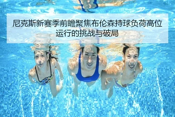 尼克斯新赛季前瞻聚焦布伦森持球负荷高位运行的挑战与破局