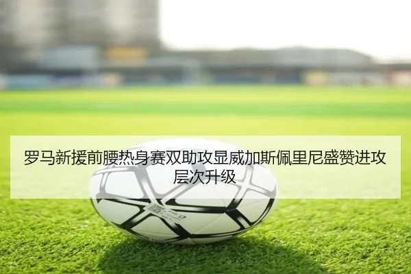 罗马新援前腰热身赛双助攻显威加斯佩里尼盛赞进攻层次升级